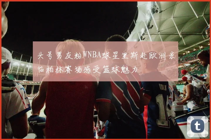 头号男友粉WNBA球星里斯赴欧洲亲临柏林赛场感受篮球魅力
