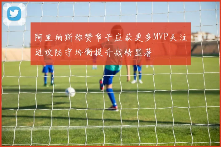 阿里纳斯称赞华子应获更多MVP关注进攻防守均衡提升战绩显著
