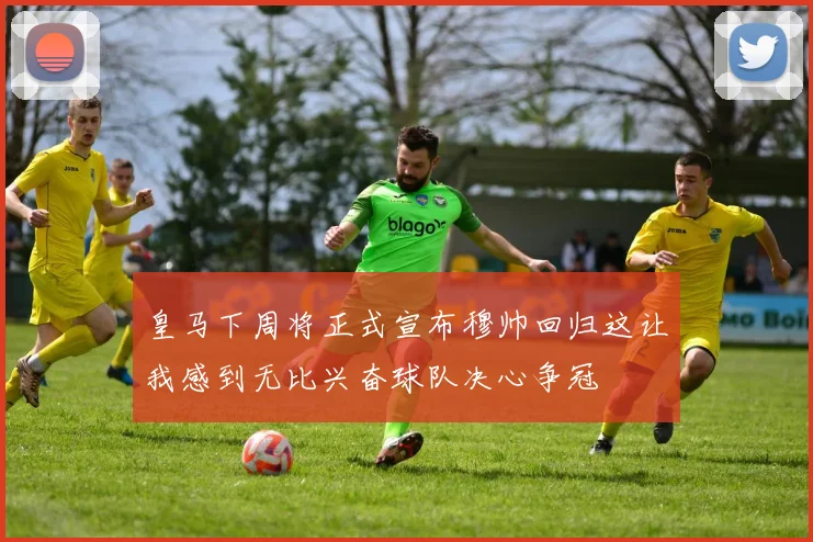 皇马下周将正式宣布穆帅回归这让我感到无比兴奋球队决心争冠