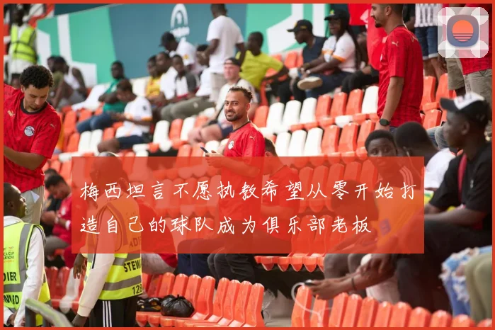梅西坦言不愿执教希望从零开始打造自己的球队成为俱乐部老板
