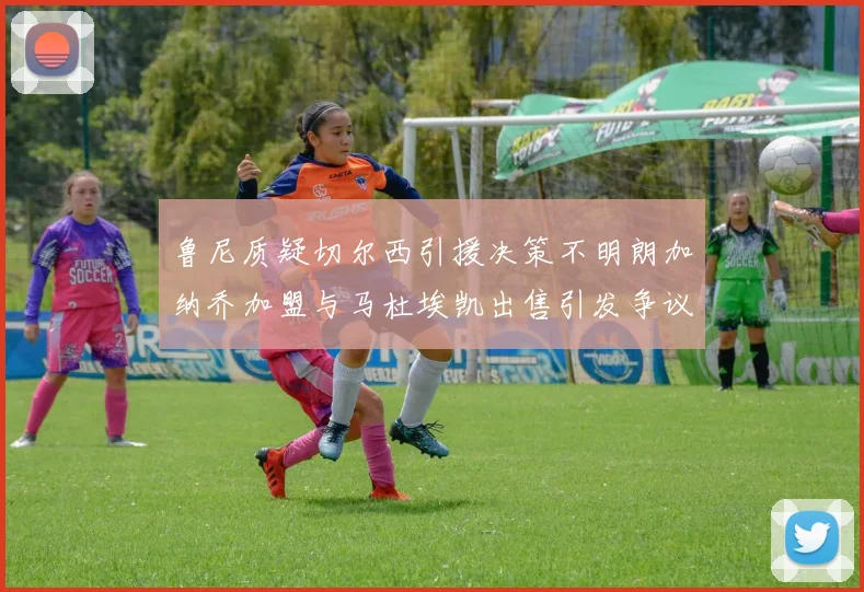 鲁尼质疑切尔西引援决策不明朗加纳乔加盟与马杜埃凯出售引发争议