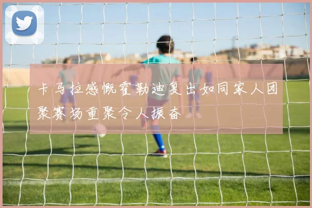卡马拉感慨霍勒迪复出如同家人团聚赛场重聚令人振奋