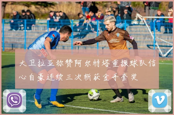 大卫拉亚称赞阿尔特塔重振球队信心自豪连续三次斩获金手套奖