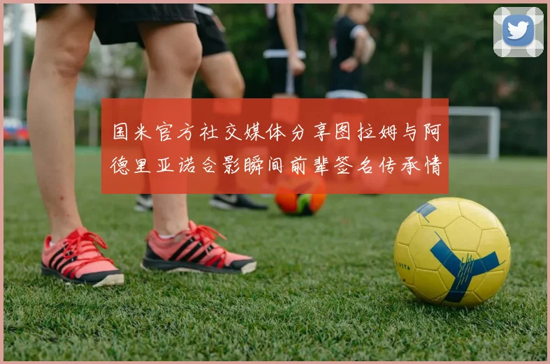 国米官方社交媒体分享图拉姆与阿德里亚诺合影瞬间前辈签名传承情怀
