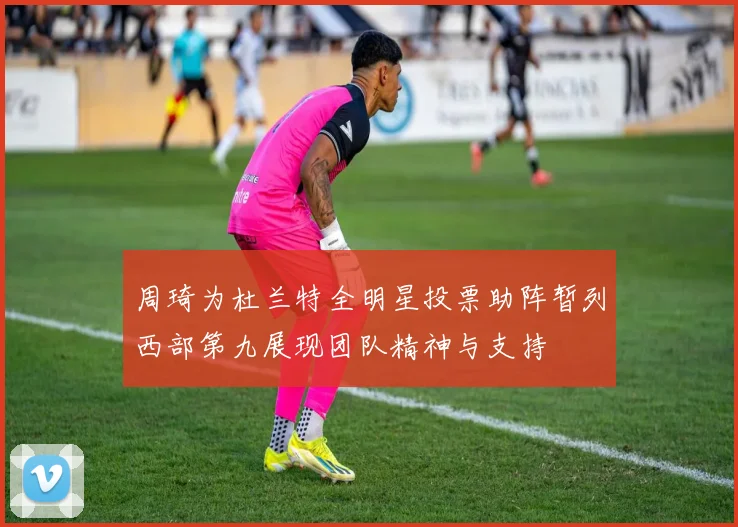 周琦为杜兰特全明星投票助阵暂列西部第九展现团队精神与支持
